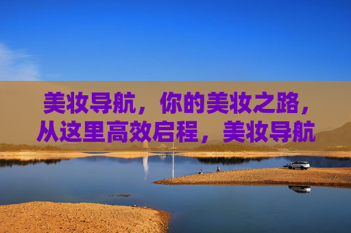 美妆导航，你的美妆之路，从这里高效启程，美妆导航，高效启程你的美妆之路