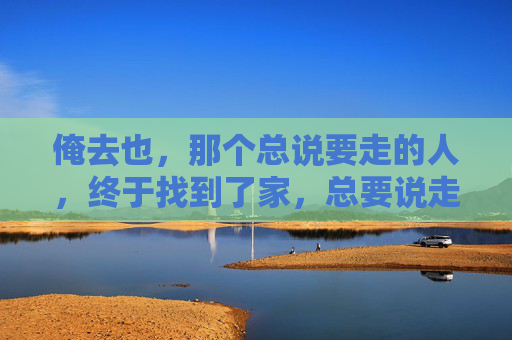 俺去也，那个总说要走的人，终于找到了家，总要说走的人，终于找到了家