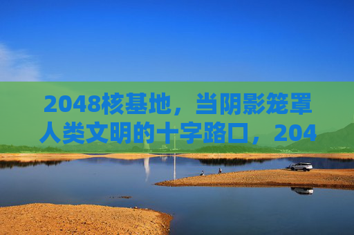 2048核基地，当阴影笼罩人类文明的十字路口，2048核基地，阴影下的文明十字路口