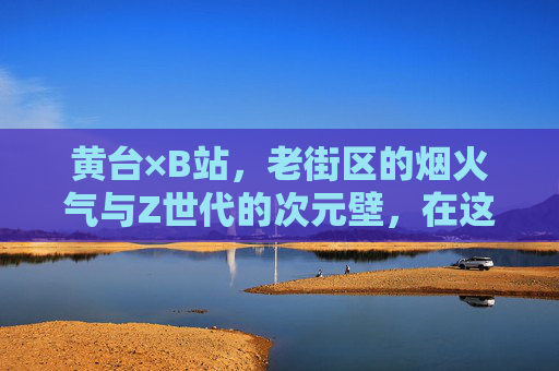 黄台×B站,老街区的烟火气与Z世代的次元壁,在这里撞出火花,黄台×B站,老街区烟火气撞破Z世代次元壁 黄台×B站,老街区的烟火气与Z世代的次元壁,在这里撞出火花,黄台×B站,老街区烟火气撞破Z世代次元壁