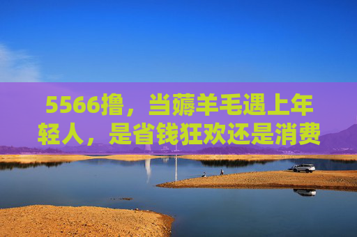 5566撸,当薅羊毛遇上年轻人,是省钱狂欢还是消费陷阱?5566撸,年轻人的薅羊毛狂欢还是消费陷阱? 5566撸,当薅羊毛遇上年轻人,是省钱狂欢还是消费陷阱?5566撸,年轻人的薅羊毛狂欢还是消费陷阱?