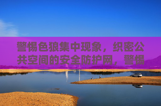 警惕色狼集中现象，织密公共空间的安全防护网，警惕色狼集中现象，织密公共空间安全防护网