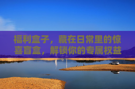 福利盒子，藏在日常里的惊喜盲盒，解锁你的专属权益，日常惊喜盲盒，解锁专属权益