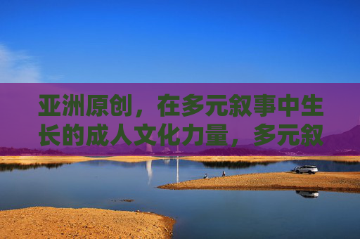 亚洲原创,在多元叙事中生长的成人文化力量,多元叙事生长,亚洲原创成人文化力量 亚洲原创,在多元叙事中生长的成人文化力量,多元叙事生长,亚洲原创成人文化力量