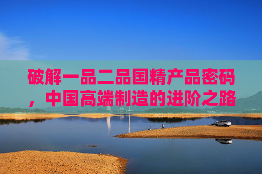 破解一品二品国精产品密码，中国高端制造的进阶之路，一品二品国精密码，中国高端制造的进阶之路
