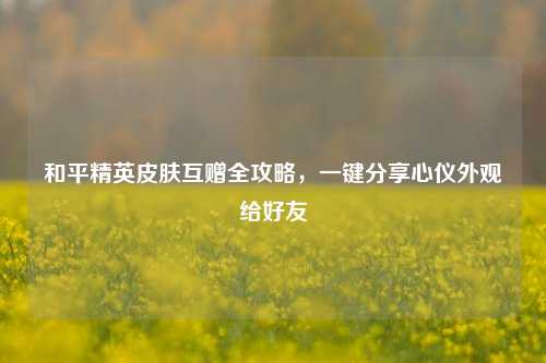 和平精英皮肤互赠全攻略，一键分享心仪外观给好友