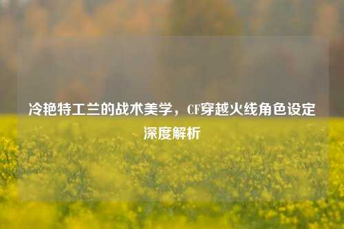 冷艳特工兰的战术美学，CF穿越火线角色设定深度解析