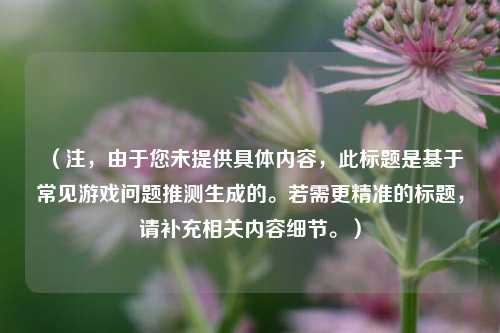 （注，由于您未提供具体内容，此标题是基于常见游戏问题推测生成的。若需更精准的标题，请补充相关内容细节。）
