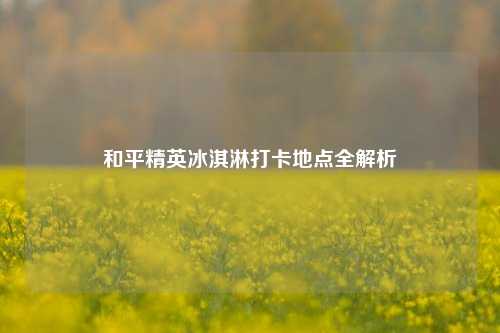 和平精英冰淇淋打卡地点全解析