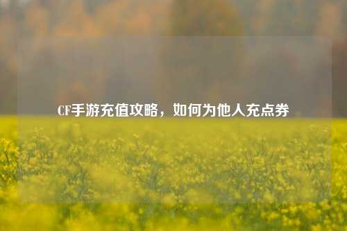 CF手游充值攻略,如何为他人充点券