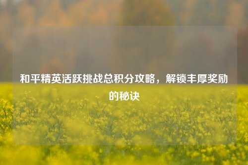和平精英活跃挑战总积分攻略,解锁丰厚奖励的秘诀