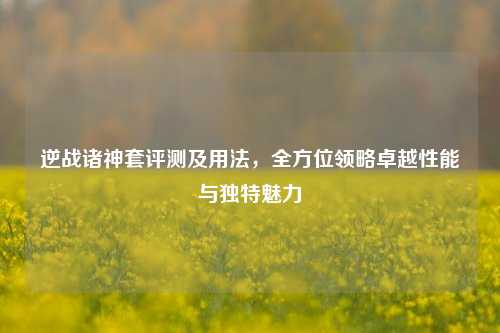 逆战诸神套评测及用法,全方位领略卓越性能与独特魅力