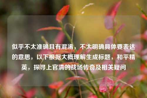 似乎不太准确且有混淆,不太明确具体要表达的意思,以下根据大概理解生成标题,和平精英,探寻上官清的战场传奇及相关疑问