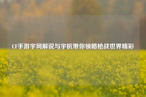 CF手游宇珂解说与宇杭带你领略枪战世界精彩