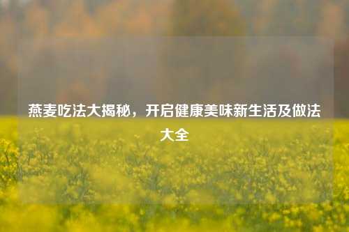 燕麦吃法大揭秘,开启健康美味新生活及做法大全
