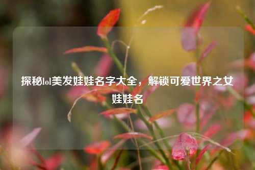 探秘lol美发娃娃名字大全,解锁可爱世界之女娃娃名