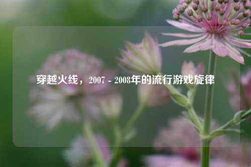穿越火线,2007 - 2008年的流行游戏旋律