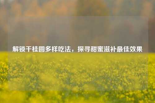 解锁干桂圆多样吃法,探寻甜蜜滋补更佳效果
