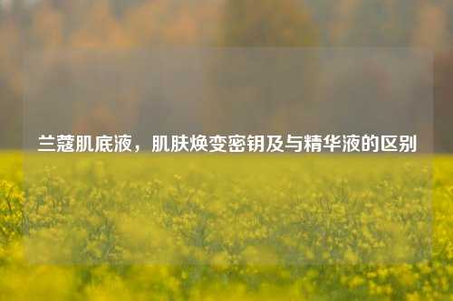 兰蔻肌底液,肌肤焕变密钥及与精华液的区别