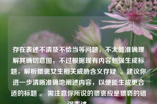 存在表述不清及不恰当等问题,不太能准确理解其确切意图,不过根据现有内容勉强生成标题,解析猥褒女生相关威胁含义存疑 。建议你进一步清晰准确地阐述内容,以便能生成更合适的标题 。 需注意你所说的猥褒应是猥亵的错误表述。