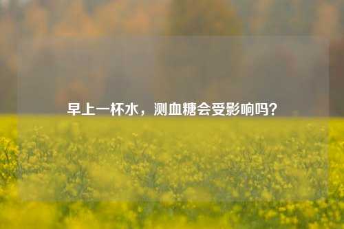 早上一杯水,测血糖会受影响吗?