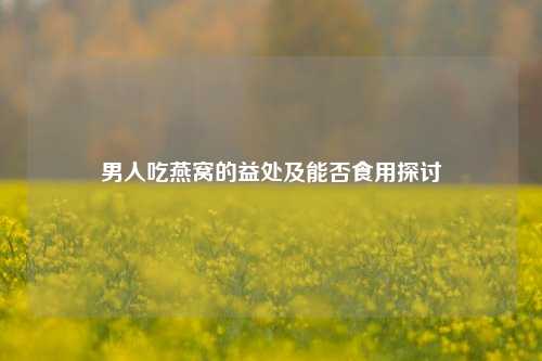 男人吃燕窝的益处及能否食用探讨