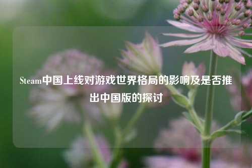 Steam中国上线对游戏世界格局的影响及是否推出中国版的探讨
