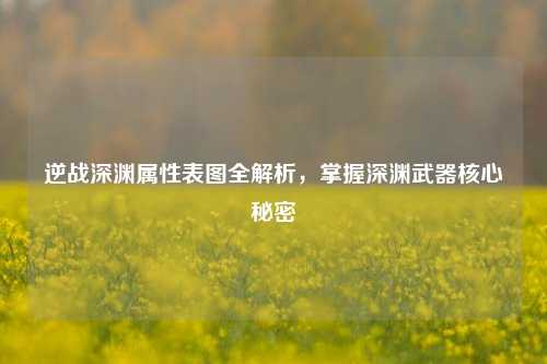 逆战深渊属性表图全解析,掌握深渊武器核心秘密