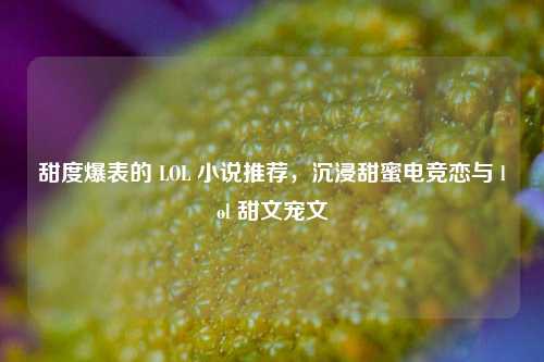 甜度爆表的 LOL 小说推荐,沉浸甜蜜电竞恋与 lol 甜文宠文