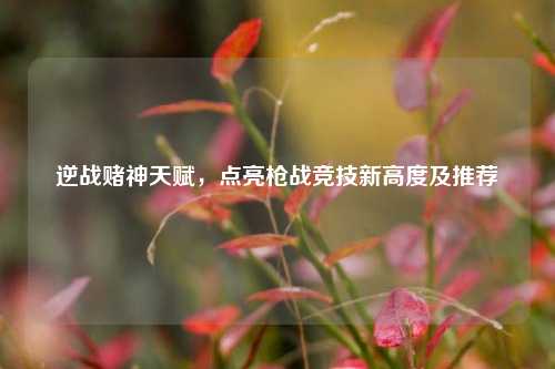 逆战赌神天赋,点亮枪战竞技新高度及推荐