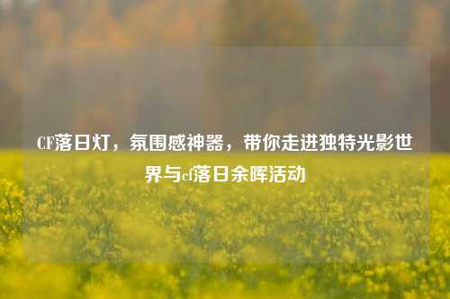 CF落日灯,氛围感神器,带你走进独特光影世界与cf落日余晖活动