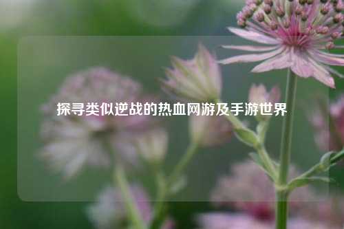 探寻类似逆战的热血网游及手游世界