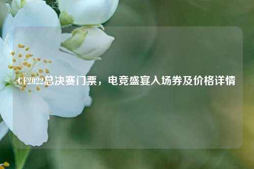 CF2022总决赛门票,电竞盛宴入场券及价格详情