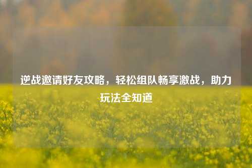 逆战邀请好友攻略,轻松组队畅享激战,助力玩法全知道