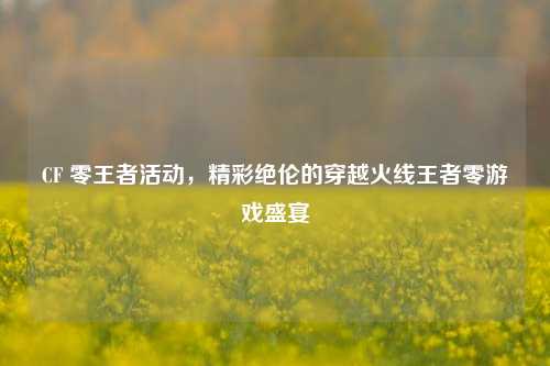 CF 零王者活动,精彩绝伦的穿越火线王者零游戏盛宴