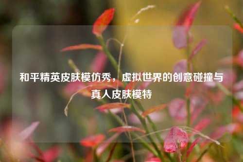 和平精英皮肤模仿秀,虚拟世界的创意碰撞与真人皮肤模特