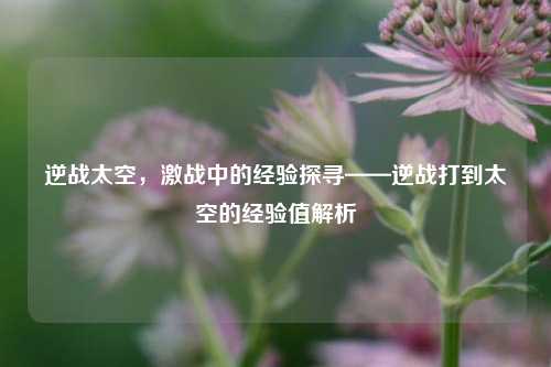 逆战太空,激战中的经验探寻——逆战打到太空的经验值解析