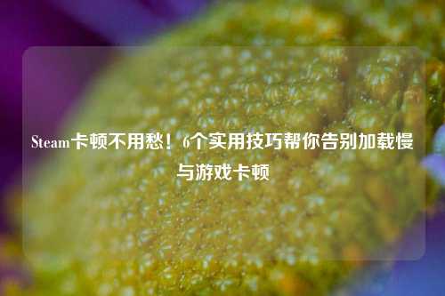 Steam卡顿不用愁!6个实用技巧帮你告别加载慢与游戏卡顿