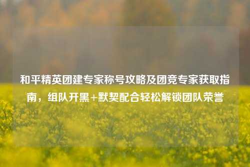 和平精英团建专家称号攻略及团竞专家获取指南,组队开黑+默契配合轻松解锁团队荣誉