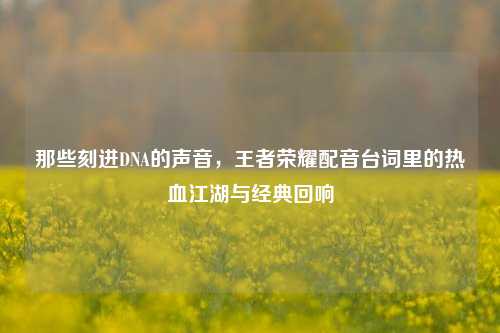 那些刻进DNA的声音,王者荣耀配音台词里的热血江湖与经典回响