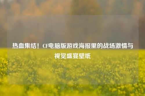 热血集结!CF电脑版游戏海报里的战场***与视觉盛宴壁纸