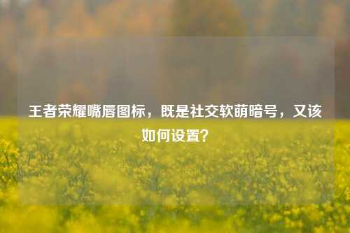 王者荣耀嘴唇图标,既是社交软萌暗号,又该如何设置?