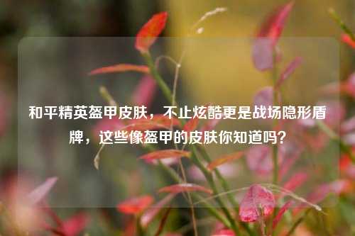 和平精英盔甲皮肤,不止炫酷更是战场隐形盾牌,这些像盔甲的皮肤你知道吗?