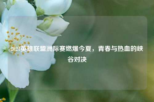 2021英雄联盟洲际赛燃爆今夏,青春与热血的峡谷对决