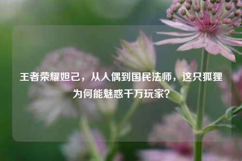王者荣耀妲己,从人偶到国民法师,这只狐狸为何能魅惑千万玩家?