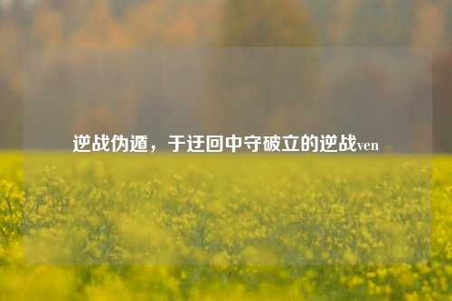 逆战伪遁,于迂回中守破立的逆战ven