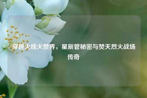 穿越火线火焚界,星辰管秘密与焚天烈火战场传奇