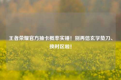 王者荣耀官方抽卡概率实锤!别再信玄学垫刀、换时区啦!