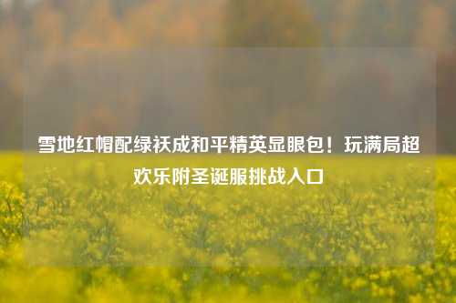 雪地红帽配绿袄成和平精英显眼包!玩满局超欢乐附圣诞服挑战入口