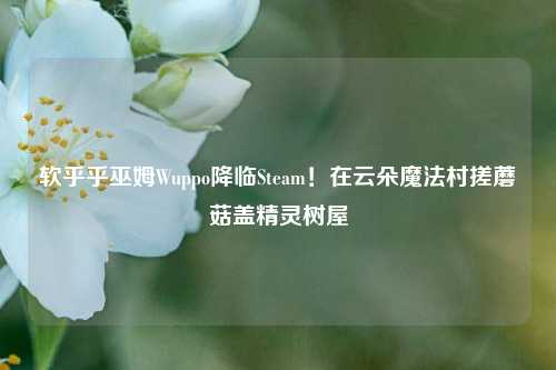 软乎乎巫姆Wuppo降临Steam!在云朵魔法村搓蘑菇盖精灵树屋